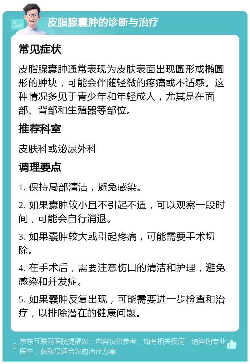 皮脂腺囊肿的诊断与治疗 常见症状 皮脂腺囊肿通常表现为皮肤表面出现圆形或椭圆形的肿块，可能会伴随轻微的疼痛或不适感。这种情况多见于青少年和年轻成人，尤其是在面部、背部和生殖器等部位。 推荐科室 皮肤科或泌尿外科 调理要点 1. 保持局部清洁，避免感染。 2. 如果囊肿较小且不引起不适，可以观察一段时间，可能会自行消退。 3. 如果囊肿较大或引起疼痛，可能需要手术切除。 4. 在手术后，需要注意伤口的清洁和护理，避免感染和并发症。 5. 如果囊肿反复出现，可能需要进一步检查和治疗，以排除潜在的健康问题。