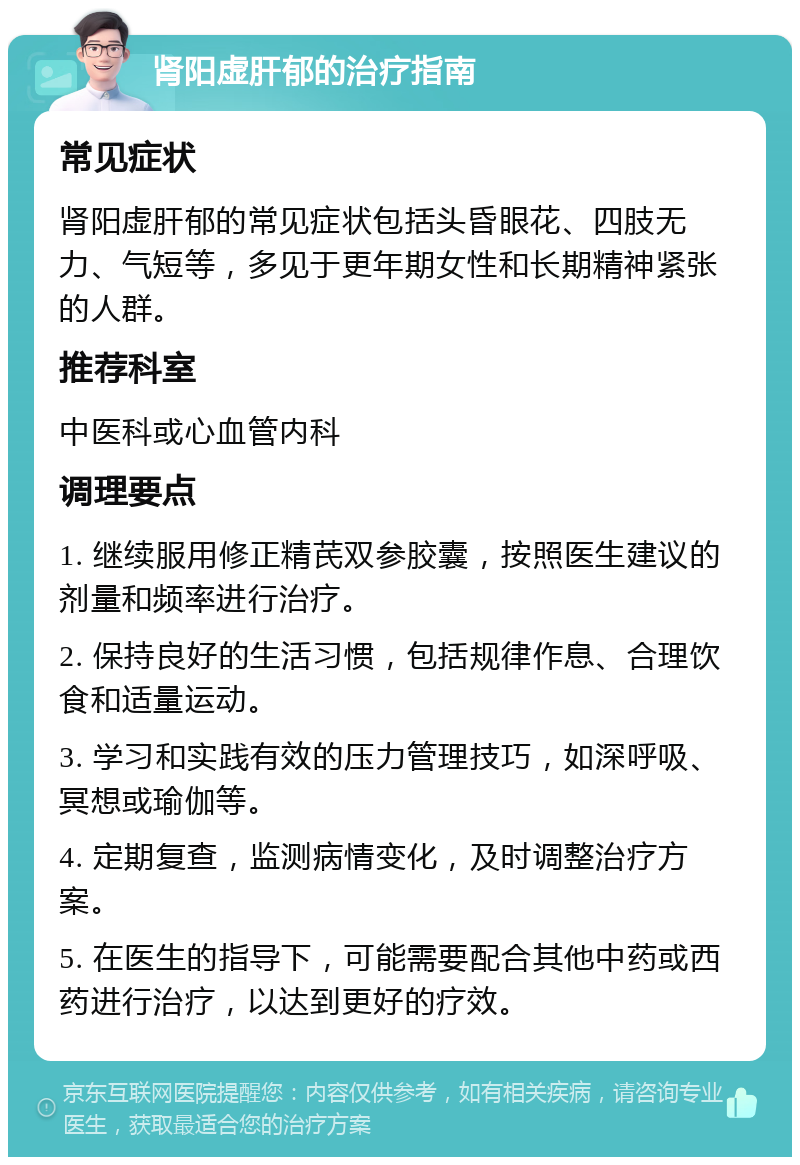 肾阳虚肝郁的治疗指南 常见症状 肾阳虚肝郁的常见症状包括头昏眼花、四肢无力、气短等，多见于更年期女性和长期精神紧张的人群。 推荐科室 中医科或心血管内科 调理要点 1. 继续服用修正精芪双参胶囊，按照医生建议的剂量和频率进行治疗。 2. 保持良好的生活习惯，包括规律作息、合理饮食和适量运动。 3. 学习和实践有效的压力管理技巧，如深呼吸、冥想或瑜伽等。 4. 定期复查，监测病情变化，及时调整治疗方案。 5. 在医生的指导下，可能需要配合其他中药或西药进行治疗，以达到更好的疗效。