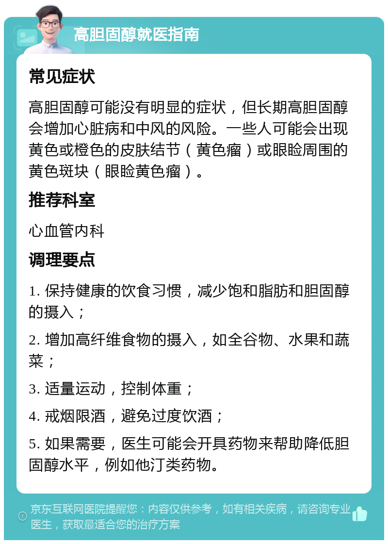 高胆固醇就医指南 常见症状 高胆固醇可能没有明显的症状，但长期高胆固醇会增加心脏病和中风的风险。一些人可能会出现黄色或橙色的皮肤结节（黄色瘤）或眼睑周围的黄色斑块（眼睑黄色瘤）。 推荐科室 心血管内科 调理要点 1. 保持健康的饮食习惯，减少饱和脂肪和胆固醇的摄入； 2. 增加高纤维食物的摄入，如全谷物、水果和蔬菜； 3. 适量运动，控制体重； 4. 戒烟限酒，避免过度饮酒； 5. 如果需要，医生可能会开具药物来帮助降低胆固醇水平，例如他汀类药物。