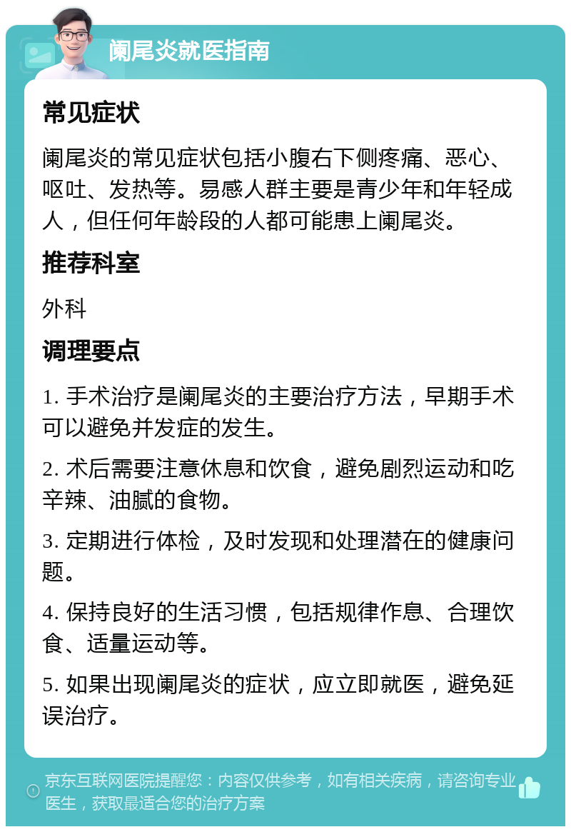 阑尾炎就医指南 常见症状 阑尾炎的常见症状包括小腹右下侧疼痛、恶心、呕吐、发热等。易感人群主要是青少年和年轻成人，但任何年龄段的人都可能患上阑尾炎。 推荐科室 外科 调理要点 1. 手术治疗是阑尾炎的主要治疗方法，早期手术可以避免并发症的发生。 2. 术后需要注意休息和饮食，避免剧烈运动和吃辛辣、油腻的食物。 3. 定期进行体检，及时发现和处理潜在的健康问题。 4. 保持良好的生活习惯，包括规律作息、合理饮食、适量运动等。 5. 如果出现阑尾炎的症状，应立即就医，避免延误治疗。