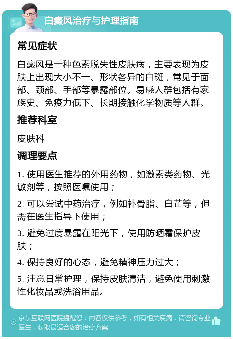 白癜风治疗与护理指南 常见症状 白癜风是一种色素脱失性皮肤病，主要表现为皮肤上出现大小不一、形状各异的白斑，常见于面部、颈部、手部等暴露部位。易感人群包括有家族史、免疫力低下、长期接触化学物质等人群。 推荐科室 皮肤科 调理要点 1. 使用医生推荐的外用药物，如激素类药物、光敏剂等，按照医嘱使用； 2. 可以尝试中药治疗，例如补骨脂、白芷等，但需在医生指导下使用； 3. 避免过度暴露在阳光下，使用防晒霜保护皮肤； 4. 保持良好的心态，避免精神压力过大； 5. 注意日常护理，保持皮肤清洁，避免使用刺激性化妆品或洗浴用品。