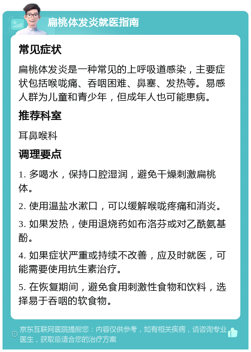 扁桃体发炎就医指南 常见症状 扁桃体发炎是一种常见的上呼吸道感染，主要症状包括喉咙痛、吞咽困难、鼻塞、发热等。易感人群为儿童和青少年，但成年人也可能患病。 推荐科室 耳鼻喉科 调理要点 1. 多喝水，保持口腔湿润，避免干燥刺激扁桃体。 2. 使用温盐水漱口，可以缓解喉咙疼痛和消炎。 3. 如果发热，使用退烧药如布洛芬或对乙酰氨基酚。 4. 如果症状严重或持续不改善，应及时就医，可能需要使用抗生素治疗。 5. 在恢复期间，避免食用刺激性食物和饮料，选择易于吞咽的软食物。