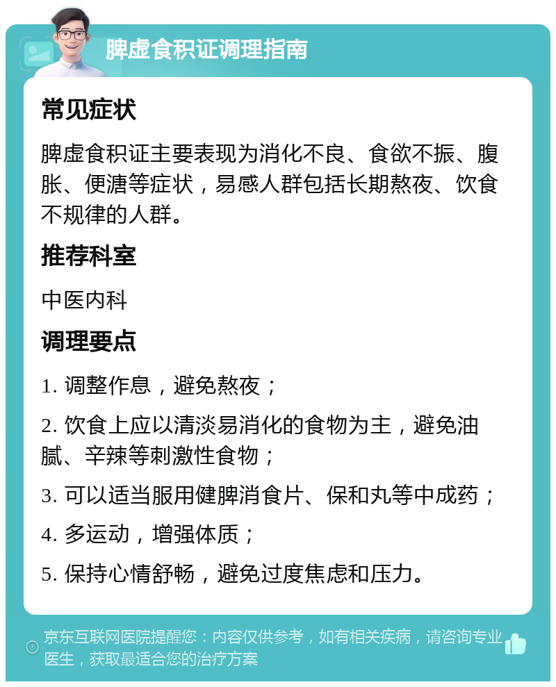 脾虚食积证调理指南 常见症状 脾虚食积证主要表现为消化不良、食欲不振、腹胀、便溏等症状，易感人群包括长期熬夜、饮食不规律的人群。 推荐科室 中医内科 调理要点 1. 调整作息，避免熬夜； 2. 饮食上应以清淡易消化的食物为主，避免油腻、辛辣等刺激性食物； 3. 可以适当服用健脾消食片、保和丸等中成药； 4. 多运动，增强体质； 5. 保持心情舒畅，避免过度焦虑和压力。