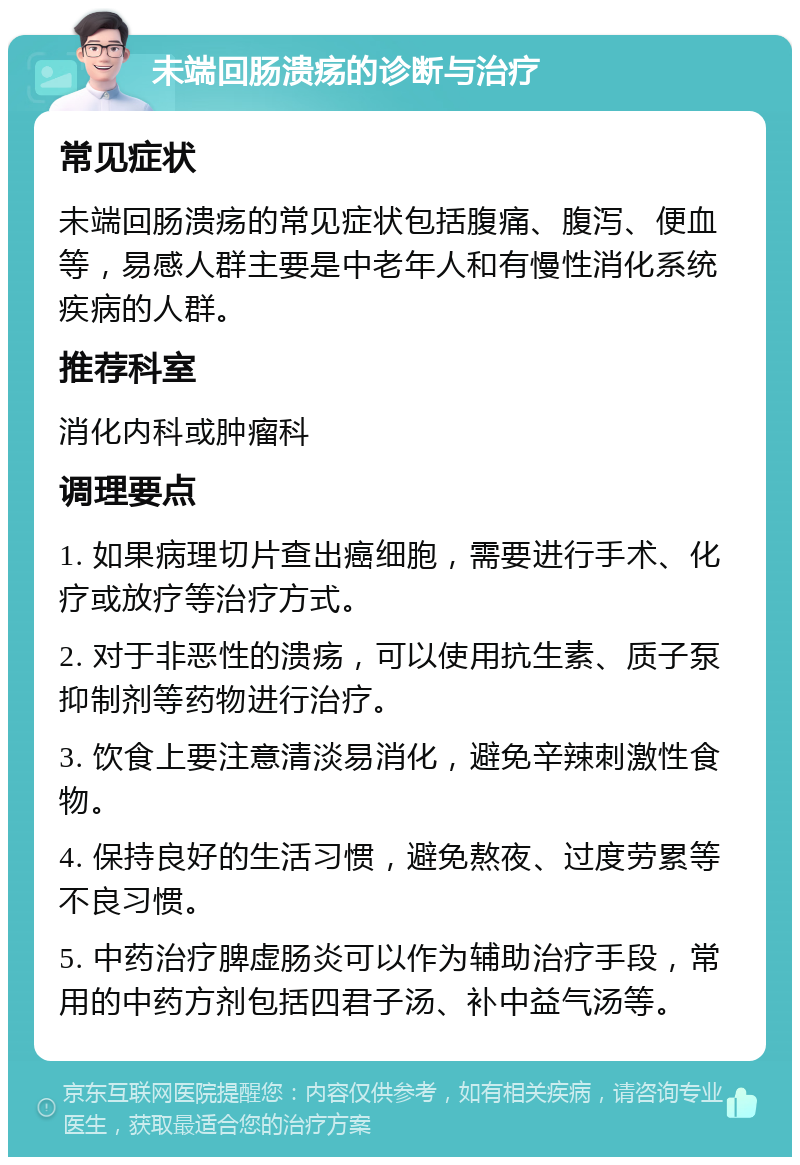 未端回肠溃疡的诊断与治疗 常见症状 未端回肠溃疡的常见症状包括腹痛、腹泻、便血等，易感人群主要是中老年人和有慢性消化系统疾病的人群。 推荐科室 消化内科或肿瘤科 调理要点 1. 如果病理切片查出癌细胞，需要进行手术、化疗或放疗等治疗方式。 2. 对于非恶性的溃疡，可以使用抗生素、质子泵抑制剂等药物进行治疗。 3. 饮食上要注意清淡易消化，避免辛辣刺激性食物。 4. 保持良好的生活习惯，避免熬夜、过度劳累等不良习惯。 5. 中药治疗脾虚肠炎可以作为辅助治疗手段，常用的中药方剂包括四君子汤、补中益气汤等。