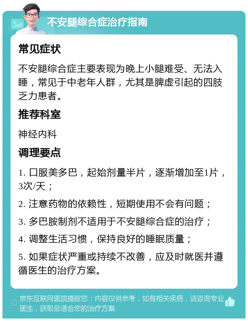 不安腿综合症治疗指南 常见症状 不安腿综合症主要表现为晚上小腿难受、无法入睡，常见于中老年人群，尤其是脾虚引起的四肢乏力患者。 推荐科室 神经内科 调理要点 1. 口服美多巴，起始剂量半片，逐渐增加至1片，3次/天； 2. 注意药物的依赖性，短期使用不会有问题； 3. 多巴胺制剂不适用于不安腿综合症的治疗； 4. 调整生活习惯，保持良好的睡眠质量； 5. 如果症状严重或持续不改善，应及时就医并遵循医生的治疗方案。