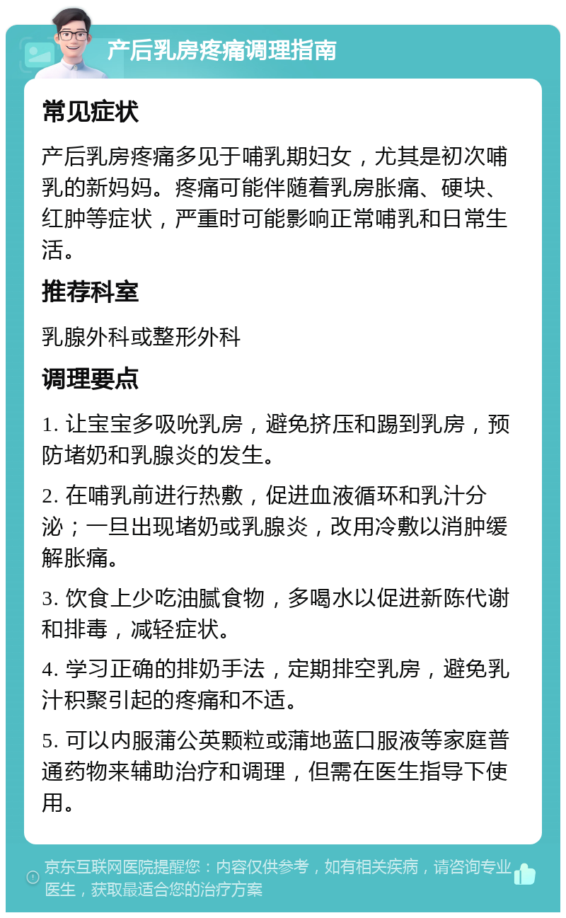 产后乳房疼痛调理指南 常见症状 产后乳房疼痛多见于哺乳期妇女，尤其是初次哺乳的新妈妈。疼痛可能伴随着乳房胀痛、硬块、红肿等症状，严重时可能影响正常哺乳和日常生活。 推荐科室 乳腺外科或整形外科 调理要点 1. 让宝宝多吸吮乳房，避免挤压和踢到乳房，预防堵奶和乳腺炎的发生。 2. 在哺乳前进行热敷，促进血液循环和乳汁分泌；一旦出现堵奶或乳腺炎，改用冷敷以消肿缓解胀痛。 3. 饮食上少吃油腻食物，多喝水以促进新陈代谢和排毒，减轻症状。 4. 学习正确的排奶手法，定期排空乳房，避免乳汁积聚引起的疼痛和不适。 5. 可以内服蒲公英颗粒或蒲地蓝口服液等家庭普通药物来辅助治疗和调理，但需在医生指导下使用。