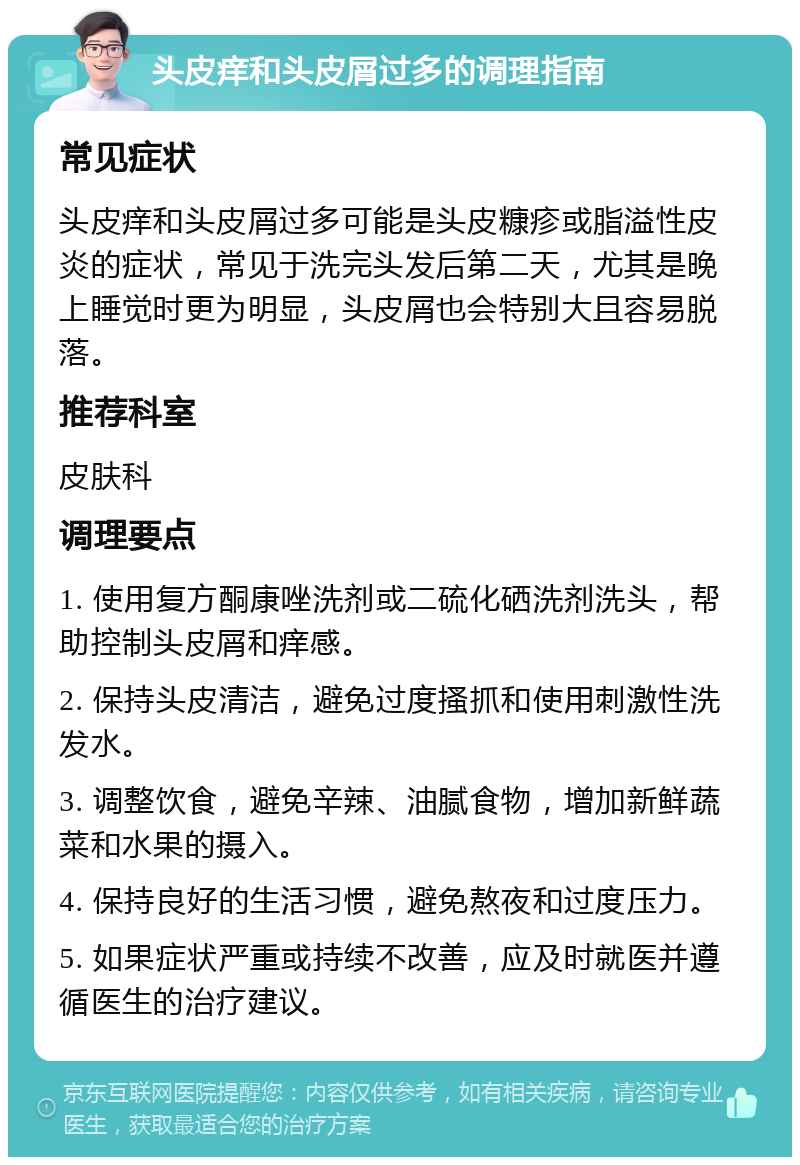 头皮痒和头皮屑过多的调理指南 常见症状 头皮痒和头皮屑过多可能是头皮糠疹或脂溢性皮炎的症状，常见于洗完头发后第二天，尤其是晚上睡觉时更为明显，头皮屑也会特别大且容易脱落。 推荐科室 皮肤科 调理要点 1. 使用复方酮康唑洗剂或二硫化硒洗剂洗头，帮助控制头皮屑和痒感。 2. 保持头皮清洁，避免过度搔抓和使用刺激性洗发水。 3. 调整饮食，避免辛辣、油腻食物，增加新鲜蔬菜和水果的摄入。 4. 保持良好的生活习惯，避免熬夜和过度压力。 5. 如果症状严重或持续不改善，应及时就医并遵循医生的治疗建议。