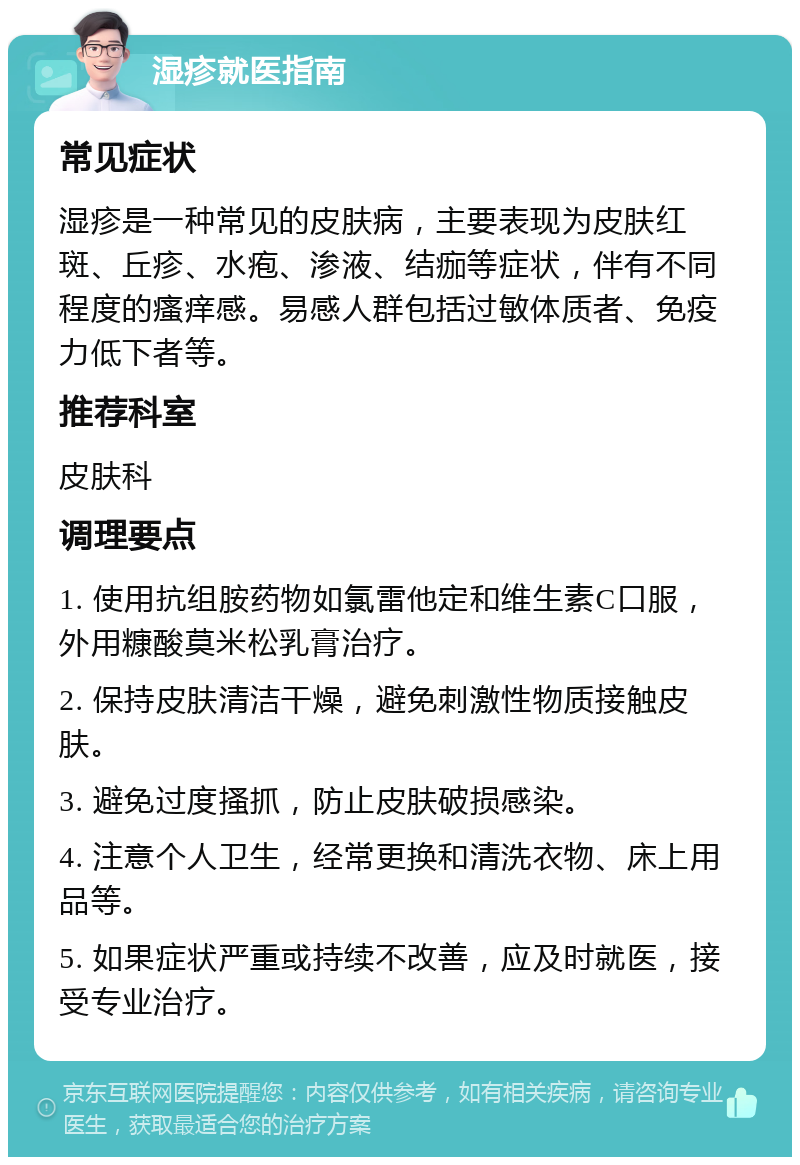 湿疹就医指南 常见症状 湿疹是一种常见的皮肤病，主要表现为皮肤红斑、丘疹、水疱、渗液、结痂等症状，伴有不同程度的瘙痒感。易感人群包括过敏体质者、免疫力低下者等。 推荐科室 皮肤科 调理要点 1. 使用抗组胺药物如氯雷他定和维生素C口服，外用糠酸莫米松乳膏治疗。 2. 保持皮肤清洁干燥，避免刺激性物质接触皮肤。 3. 避免过度搔抓，防止皮肤破损感染。 4. 注意个人卫生，经常更换和清洗衣物、床上用品等。 5. 如果症状严重或持续不改善，应及时就医，接受专业治疗。