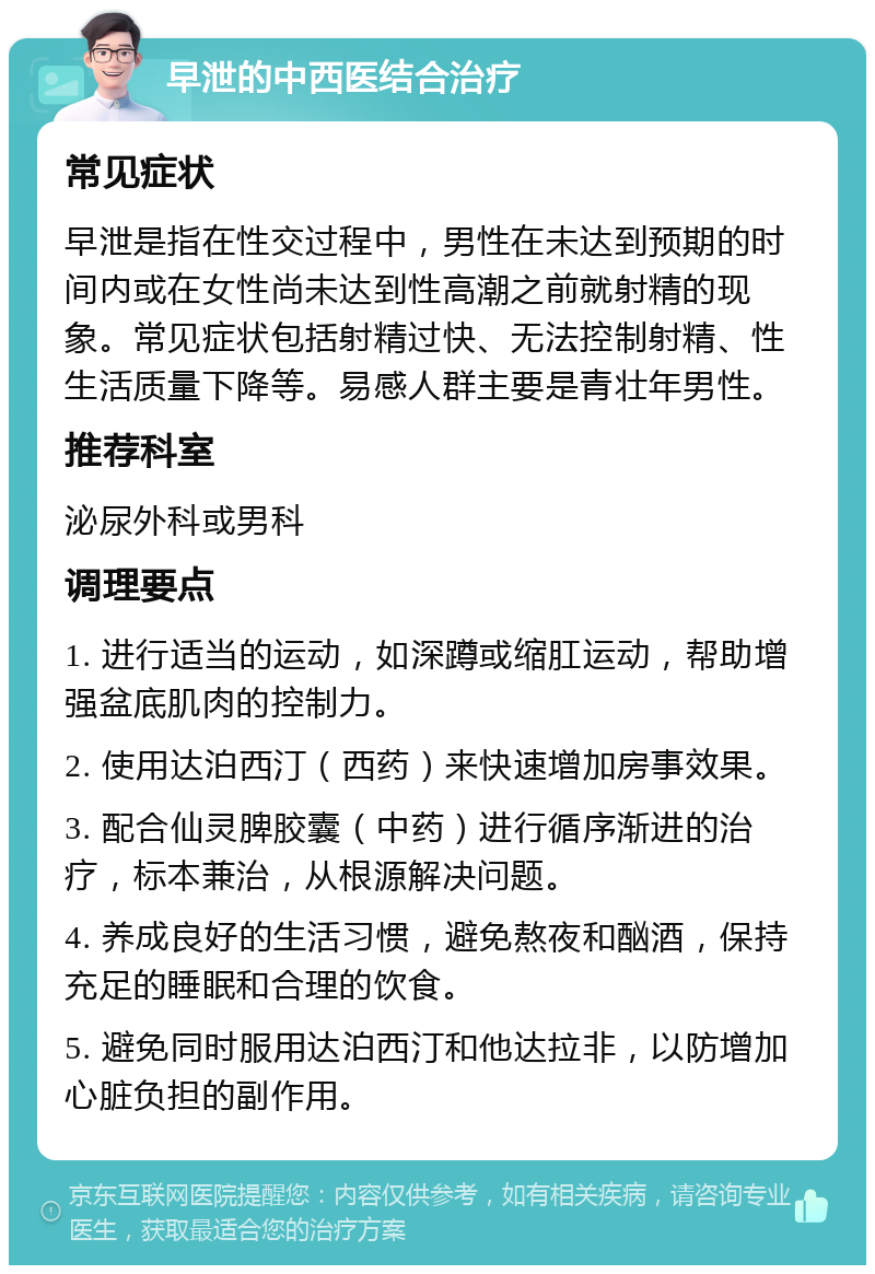 早泄的中西医结合治疗 常见症状 早泄是指在性交过程中，男性在未达到预期的时间内或在女性尚未达到性高潮之前就射精的现象。常见症状包括射精过快、无法控制射精、性生活质量下降等。易感人群主要是青壮年男性。 推荐科室 泌尿外科或男科 调理要点 1. 进行适当的运动，如深蹲或缩肛运动，帮助增强盆底肌肉的控制力。 2. 使用达泊西汀（西药）来快速增加房事效果。 3. 配合仙灵脾胶囊（中药）进行循序渐进的治疗，标本兼治，从根源解决问题。 4. 养成良好的生活习惯，避免熬夜和酗酒，保持充足的睡眠和合理的饮食。 5. 避免同时服用达泊西汀和他达拉非，以防增加心脏负担的副作用。