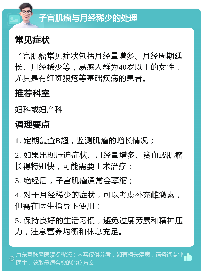 子宫肌瘤与月经稀少的处理 常见症状 子宫肌瘤常见症状包括月经量增多、月经周期延长、月经稀少等，易感人群为40岁以上的女性，尤其是有红斑狼疮等基础疾病的患者。 推荐科室 妇科或妇产科 调理要点 1. 定期复查B超，监测肌瘤的增长情况； 2. 如果出现压迫症状、月经量增多、贫血或肌瘤长得特别快，可能需要手术治疗； 3. 绝经后，子宫肌瘤通常会萎缩； 4. 对于月经稀少的症状，可以考虑补充雌激素，但需在医生指导下使用； 5. 保持良好的生活习惯，避免过度劳累和精神压力，注意营养均衡和休息充足。