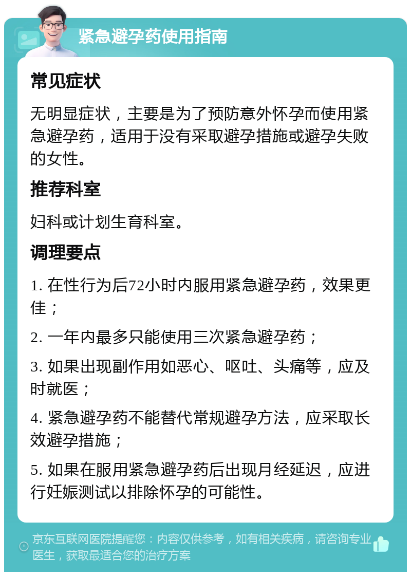 紧急避孕药使用指南 常见症状 无明显症状，主要是为了预防意外怀孕而使用紧急避孕药，适用于没有采取避孕措施或避孕失败的女性。 推荐科室 妇科或计划生育科室。 调理要点 1. 在性行为后72小时内服用紧急避孕药，效果更佳； 2. 一年内最多只能使用三次紧急避孕药； 3. 如果出现副作用如恶心、呕吐、头痛等，应及时就医； 4. 紧急避孕药不能替代常规避孕方法，应采取长效避孕措施； 5. 如果在服用紧急避孕药后出现月经延迟，应进行妊娠测试以排除怀孕的可能性。