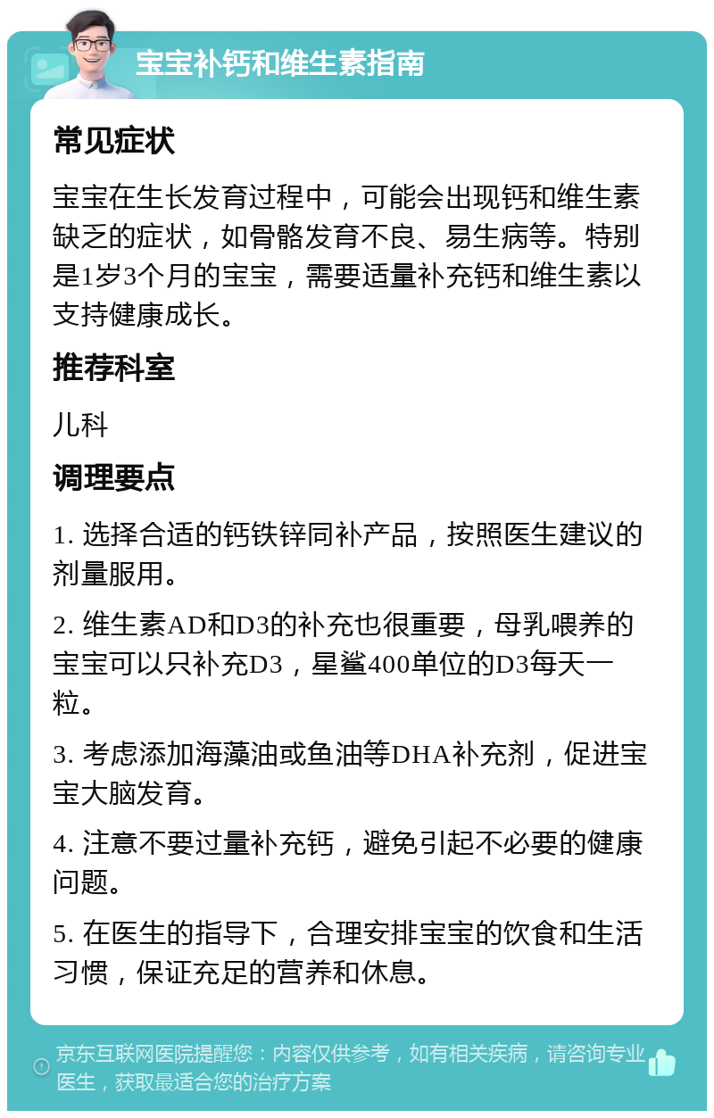 宝宝补钙和维生素指南 常见症状 宝宝在生长发育过程中，可能会出现钙和维生素缺乏的症状，如骨骼发育不良、易生病等。特别是1岁3个月的宝宝，需要适量补充钙和维生素以支持健康成长。 推荐科室 儿科 调理要点 1. 选择合适的钙铁锌同补产品，按照医生建议的剂量服用。 2. 维生素AD和D3的补充也很重要，母乳喂养的宝宝可以只补充D3，星鲨400单位的D3每天一粒。 3. 考虑添加海藻油或鱼油等DHA补充剂，促进宝宝大脑发育。 4. 注意不要过量补充钙，避免引起不必要的健康问题。 5. 在医生的指导下，合理安排宝宝的饮食和生活习惯，保证充足的营养和休息。