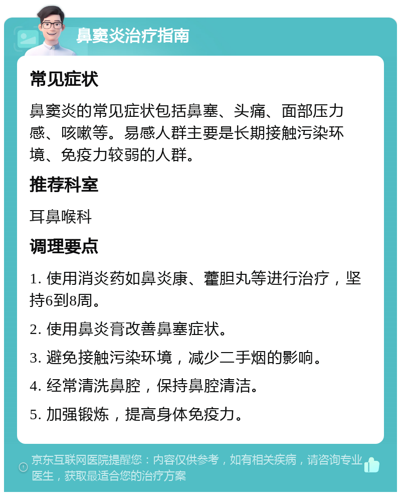 鼻窦炎治疗指南 常见症状 鼻窦炎的常见症状包括鼻塞、头痛、面部压力感、咳嗽等。易感人群主要是长期接触污染环境、免疫力较弱的人群。 推荐科室 耳鼻喉科 调理要点 1. 使用消炎药如鼻炎康、藿胆丸等进行治疗，坚持6到8周。 2. 使用鼻炎膏改善鼻塞症状。 3. 避免接触污染环境，减少二手烟的影响。 4. 经常清洗鼻腔，保持鼻腔清洁。 5. 加强锻炼，提高身体免疫力。