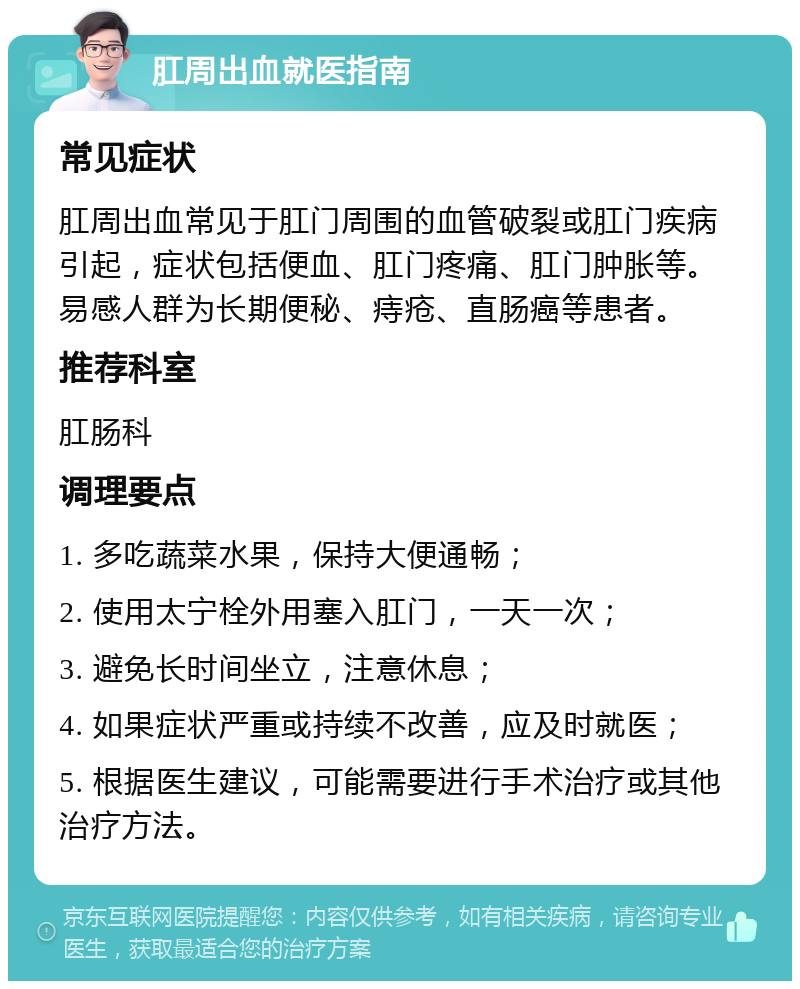 肛周出血就医指南 常见症状 肛周出血常见于肛门周围的血管破裂或肛门疾病引起，症状包括便血、肛门疼痛、肛门肿胀等。易感人群为长期便秘、痔疮、直肠癌等患者。 推荐科室 肛肠科 调理要点 1. 多吃蔬菜水果，保持大便通畅； 2. 使用太宁栓外用塞入肛门，一天一次； 3. 避免长时间坐立，注意休息； 4. 如果症状严重或持续不改善，应及时就医； 5. 根据医生建议，可能需要进行手术治疗或其他治疗方法。