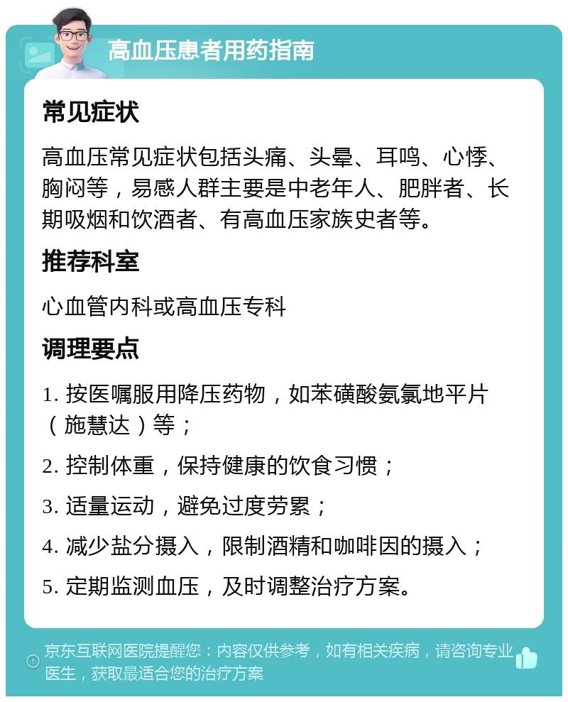 高血压患者用药指南 常见症状 高血压常见症状包括头痛、头晕、耳鸣、心悸、胸闷等，易感人群主要是中老年人、肥胖者、长期吸烟和饮酒者、有高血压家族史者等。 推荐科室 心血管内科或高血压专科 调理要点 1. 按医嘱服用降压药物，如苯磺酸氨氯地平片（施慧达）等； 2. 控制体重，保持健康的饮食习惯； 3. 适量运动，避免过度劳累； 4. 减少盐分摄入，限制酒精和咖啡因的摄入； 5. 定期监测血压，及时调整治疗方案。