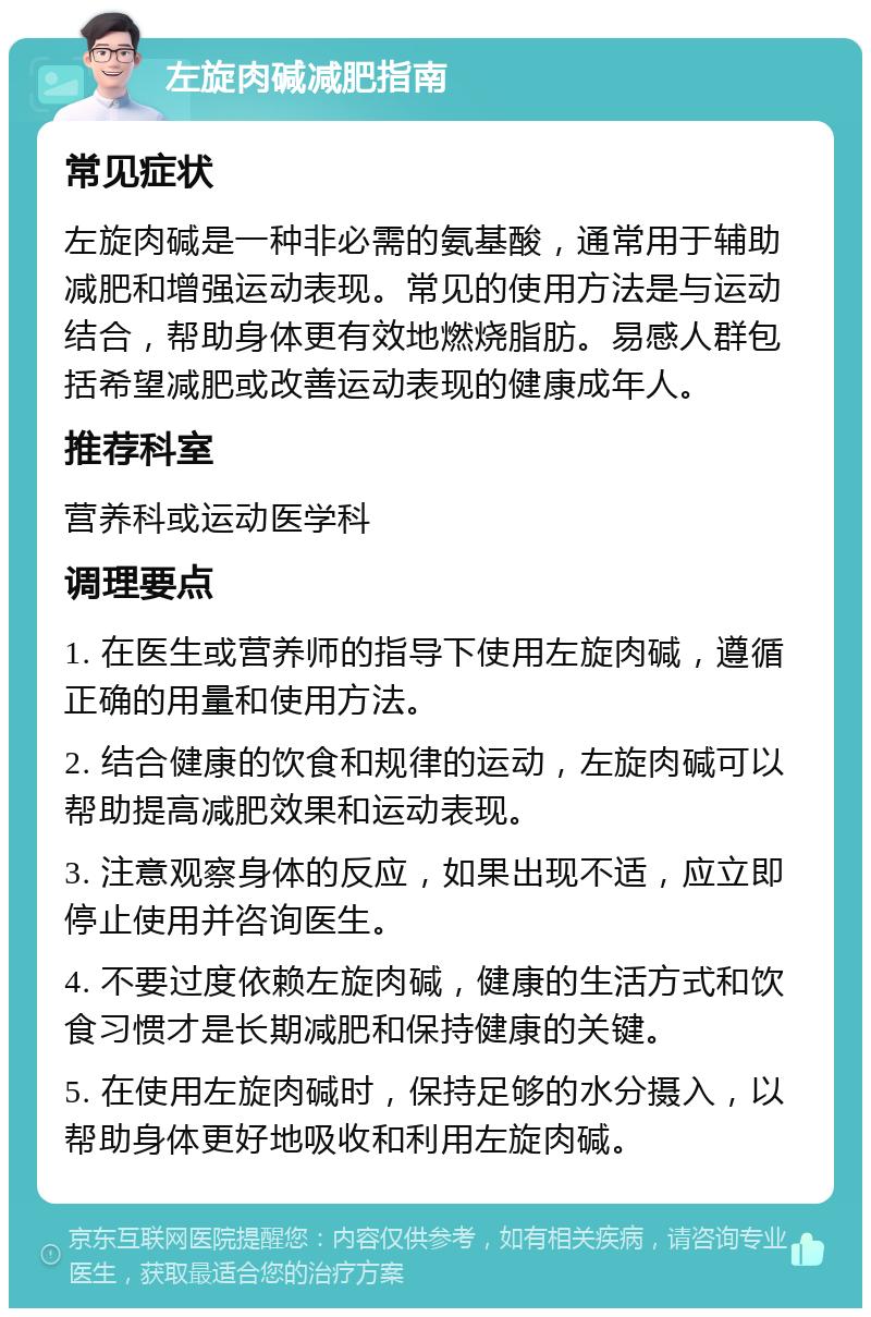 左旋肉碱减肥指南 常见症状 左旋肉碱是一种非必需的氨基酸，通常用于辅助减肥和增强运动表现。常见的使用方法是与运动结合，帮助身体更有效地燃烧脂肪。易感人群包括希望减肥或改善运动表现的健康成年人。 推荐科室 营养科或运动医学科 调理要点 1. 在医生或营养师的指导下使用左旋肉碱，遵循正确的用量和使用方法。 2. 结合健康的饮食和规律的运动，左旋肉碱可以帮助提高减肥效果和运动表现。 3. 注意观察身体的反应，如果出现不适，应立即停止使用并咨询医生。 4. 不要过度依赖左旋肉碱，健康的生活方式和饮食习惯才是长期减肥和保持健康的关键。 5. 在使用左旋肉碱时，保持足够的水分摄入，以帮助身体更好地吸收和利用左旋肉碱。