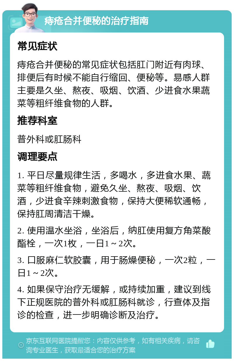 痔疮合并便秘的治疗指南 常见症状 痔疮合并便秘的常见症状包括肛门附近有肉球、排便后有时候不能自行缩回、便秘等。易感人群主要是久坐、熬夜、吸烟、饮酒、少进食水果蔬菜等粗纤维食物的人群。 推荐科室 普外科或肛肠科 调理要点 1. 平日尽量规律生活，多喝水，多进食水果、蔬菜等粗纤维食物，避免久坐、熬夜、吸烟、饮酒，少进食辛辣刺激食物，保持大便稀软通畅，保持肛周清洁干燥。 2. 使用温水坐浴，坐浴后，纳肛使用复方角菜酸酯栓，一次1枚，一日1～2次。 3. 口服麻仁软胶囊，用于肠燥便秘，一次2粒，一日1～2次。 4. 如果保守治疗无缓解，或持续加重，建议到线下正规医院的普外科或肛肠科就诊，行查体及指诊的检查，进一步明确诊断及治疗。