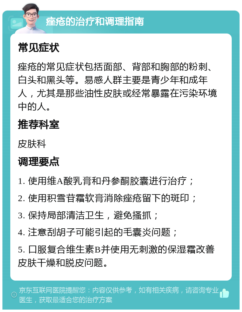 痤疮的治疗和调理指南 常见症状 痤疮的常见症状包括面部、背部和胸部的粉刺、白头和黑头等。易感人群主要是青少年和成年人，尤其是那些油性皮肤或经常暴露在污染环境中的人。 推荐科室 皮肤科 调理要点 1. 使用维A酸乳膏和丹参酮胶囊进行治疗； 2. 使用积雪苷霜软膏消除痤疮留下的斑印； 3. 保持局部清洁卫生，避免搔抓； 4. 注意刮胡子可能引起的毛囊炎问题； 5. 口服复合维生素B并使用无刺激的保湿霜改善皮肤干燥和脱皮问题。