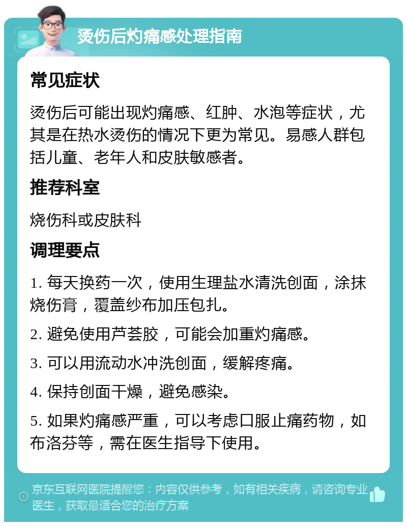 烫伤后灼痛感处理指南 常见症状 烫伤后可能出现灼痛感、红肿、水泡等症状，尤其是在热水烫伤的情况下更为常见。易感人群包括儿童、老年人和皮肤敏感者。 推荐科室 烧伤科或皮肤科 调理要点 1. 每天换药一次，使用生理盐水清洗创面，涂抹烧伤膏，覆盖纱布加压包扎。 2. 避免使用芦荟胶，可能会加重灼痛感。 3. 可以用流动水冲洗创面，缓解疼痛。 4. 保持创面干燥，避免感染。 5. 如果灼痛感严重，可以考虑口服止痛药物，如布洛芬等，需在医生指导下使用。