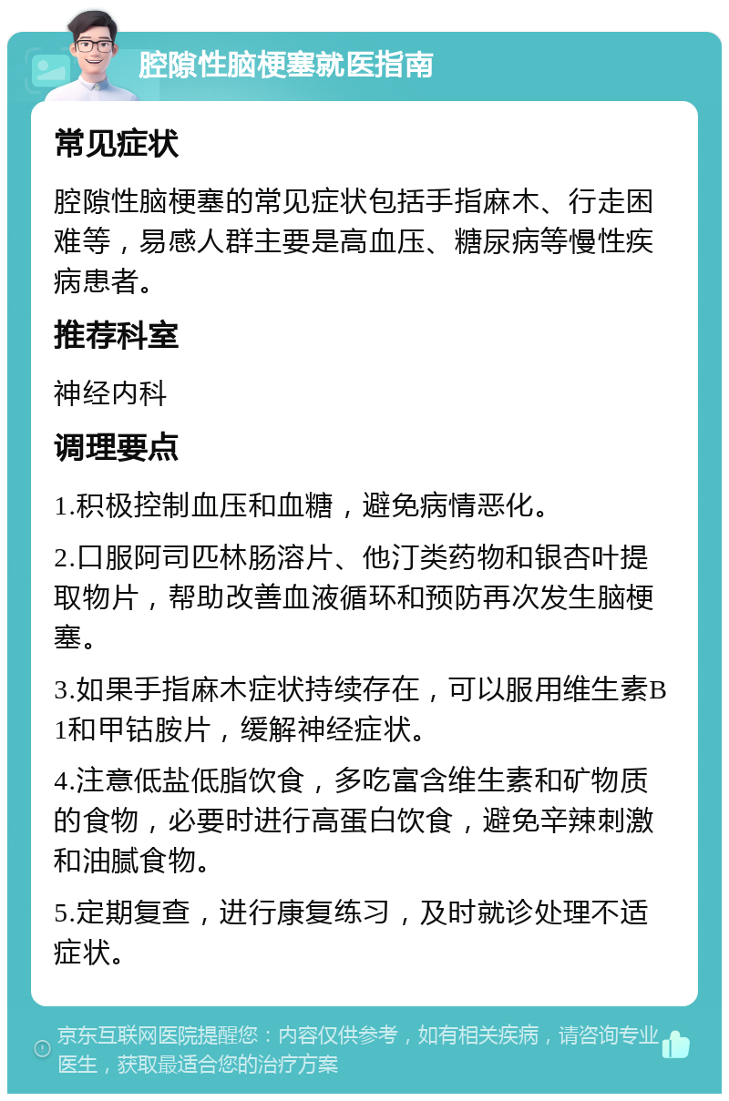 腔隙性脑梗塞就医指南 常见症状 腔隙性脑梗塞的常见症状包括手指麻木、行走困难等，易感人群主要是高血压、糖尿病等慢性疾病患者。 推荐科室 神经内科 调理要点 1.积极控制血压和血糖，避免病情恶化。 2.口服阿司匹林肠溶片、他汀类药物和银杏叶提取物片，帮助改善血液循环和预防再次发生脑梗塞。 3.如果手指麻木症状持续存在，可以服用维生素B1和甲钴胺片，缓解神经症状。 4.注意低盐低脂饮食，多吃富含维生素和矿物质的食物，必要时进行高蛋白饮食，避免辛辣刺激和油腻食物。 5.定期复查，进行康复练习，及时就诊处理不适症状。