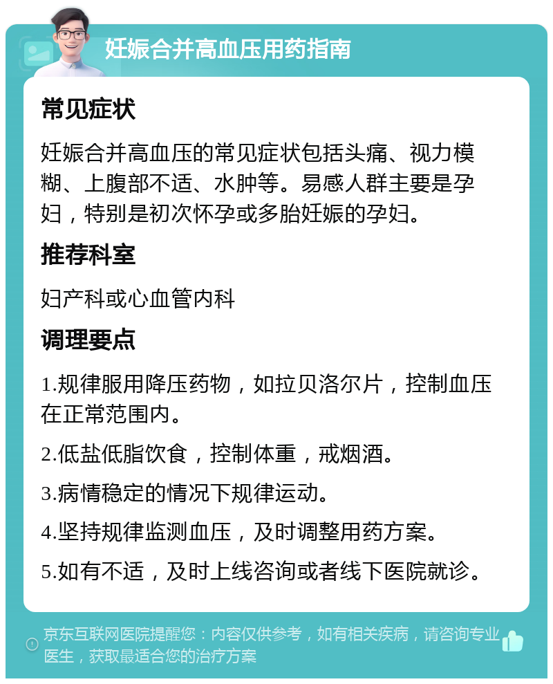 妊娠合并高血压用药指南 常见症状 妊娠合并高血压的常见症状包括头痛、视力模糊、上腹部不适、水肿等。易感人群主要是孕妇，特别是初次怀孕或多胎妊娠的孕妇。 推荐科室 妇产科或心血管内科 调理要点 1.规律服用降压药物，如拉贝洛尔片，控制血压在正常范围内。 2.低盐低脂饮食，控制体重，戒烟酒。 3.病情稳定的情况下规律运动。 4.坚持规律监测血压，及时调整用药方案。 5.如有不适，及时上线咨询或者线下医院就诊。