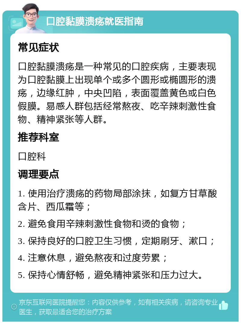 口腔黏膜溃疡就医指南 常见症状 口腔黏膜溃疡是一种常见的口腔疾病，主要表现为口腔黏膜上出现单个或多个圆形或椭圆形的溃疡，边缘红肿，中央凹陷，表面覆盖黄色或白色假膜。易感人群包括经常熬夜、吃辛辣刺激性食物、精神紧张等人群。 推荐科室 口腔科 调理要点 1. 使用治疗溃疡的药物局部涂抹，如复方甘草酸含片、西瓜霜等； 2. 避免食用辛辣刺激性食物和烫的食物； 3. 保持良好的口腔卫生习惯，定期刷牙、漱口； 4. 注意休息，避免熬夜和过度劳累； 5. 保持心情舒畅，避免精神紧张和压力过大。