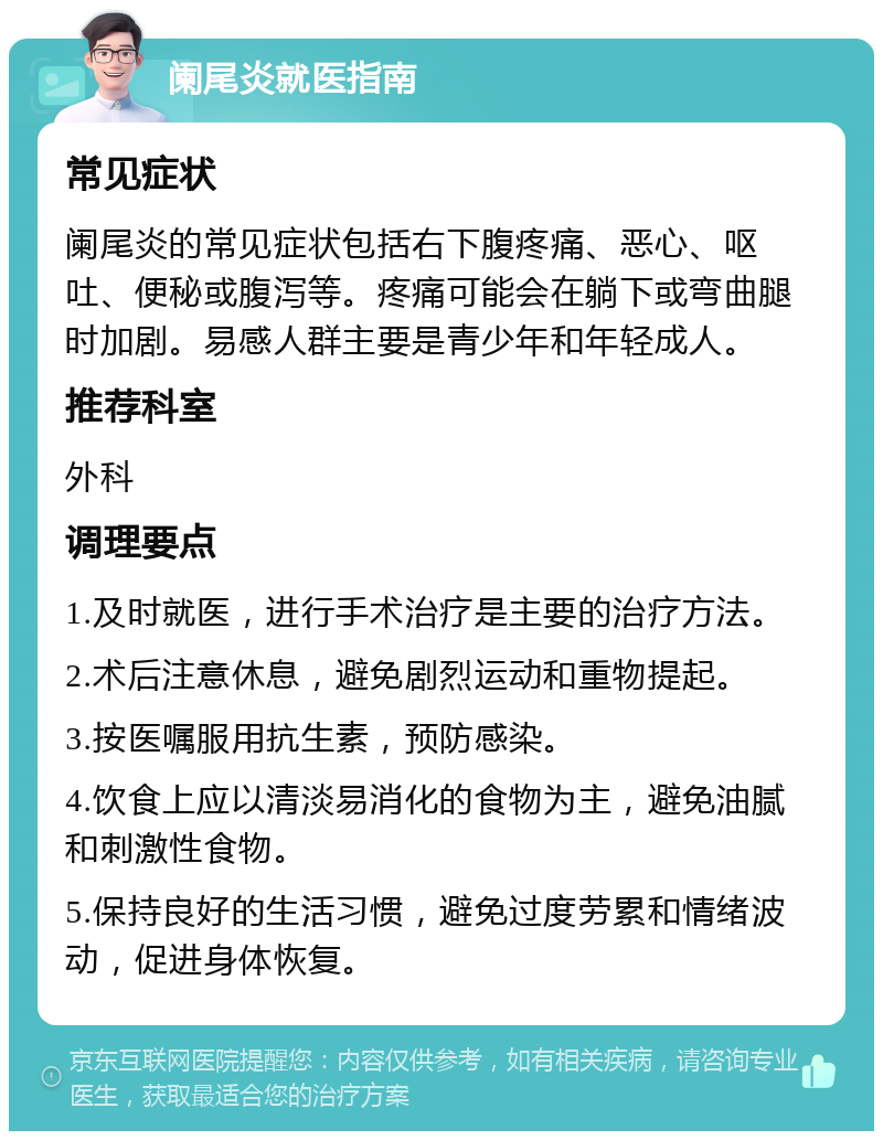 阑尾炎就医指南 常见症状 阑尾炎的常见症状包括右下腹疼痛、恶心、呕吐、便秘或腹泻等。疼痛可能会在躺下或弯曲腿时加剧。易感人群主要是青少年和年轻成人。 推荐科室 外科 调理要点 1.及时就医，进行手术治疗是主要的治疗方法。 2.术后注意休息，避免剧烈运动和重物提起。 3.按医嘱服用抗生素，预防感染。 4.饮食上应以清淡易消化的食物为主，避免油腻和刺激性食物。 5.保持良好的生活习惯，避免过度劳累和情绪波动，促进身体恢复。