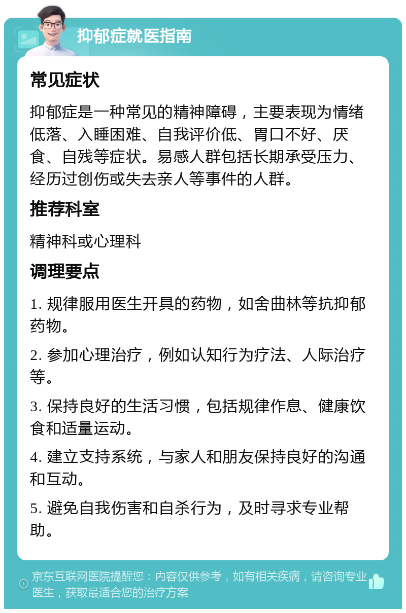 抑郁症就医指南 常见症状 抑郁症是一种常见的精神障碍，主要表现为情绪低落、入睡困难、自我评价低、胃口不好、厌食、自残等症状。易感人群包括长期承受压力、经历过创伤或失去亲人等事件的人群。 推荐科室 精神科或心理科 调理要点 1. 规律服用医生开具的药物，如舍曲林等抗抑郁药物。 2. 参加心理治疗，例如认知行为疗法、人际治疗等。 3. 保持良好的生活习惯，包括规律作息、健康饮食和适量运动。 4. 建立支持系统，与家人和朋友保持良好的沟通和互动。 5. 避免自我伤害和自杀行为，及时寻求专业帮助。