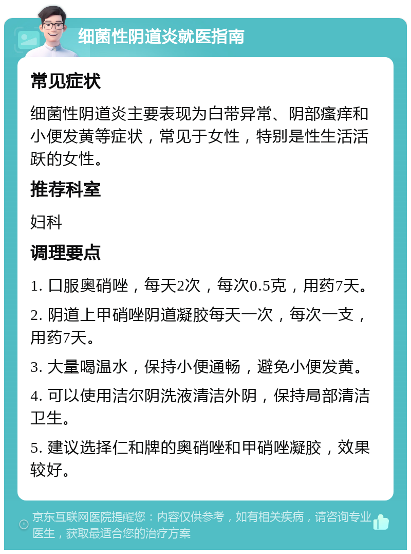 细菌性阴道炎就医指南 常见症状 细菌性阴道炎主要表现为白带异常、阴部瘙痒和小便发黄等症状，常见于女性，特别是性生活活跃的女性。 推荐科室 妇科 调理要点 1. 口服奥硝唑，每天2次，每次0.5克，用药7天。 2. 阴道上甲硝唑阴道凝胶每天一次，每次一支，用药7天。 3. 大量喝温水，保持小便通畅，避免小便发黄。 4. 可以使用洁尔阴洗液清洁外阴，保持局部清洁卫生。 5. 建议选择仁和牌的奥硝唑和甲硝唑凝胶，效果较好。