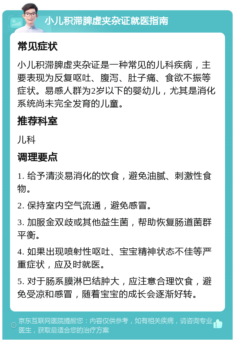 小儿积滞脾虚夹杂证就医指南 常见症状 小儿积滞脾虚夹杂证是一种常见的儿科疾病，主要表现为反复呕吐、腹泻、肚子痛、食欲不振等症状。易感人群为2岁以下的婴幼儿，尤其是消化系统尚未完全发育的儿童。 推荐科室 儿科 调理要点 1. 给予清淡易消化的饮食，避免油腻、刺激性食物。 2. 保持室内空气流通，避免感冒。 3. 加服金双歧或其他益生菌，帮助恢复肠道菌群平衡。 4. 如果出现喷射性呕吐、宝宝精神状态不佳等严重症状，应及时就医。 5. 对于肠系膜淋巴结肿大，应注意合理饮食，避免受凉和感冒，随着宝宝的成长会逐渐好转。