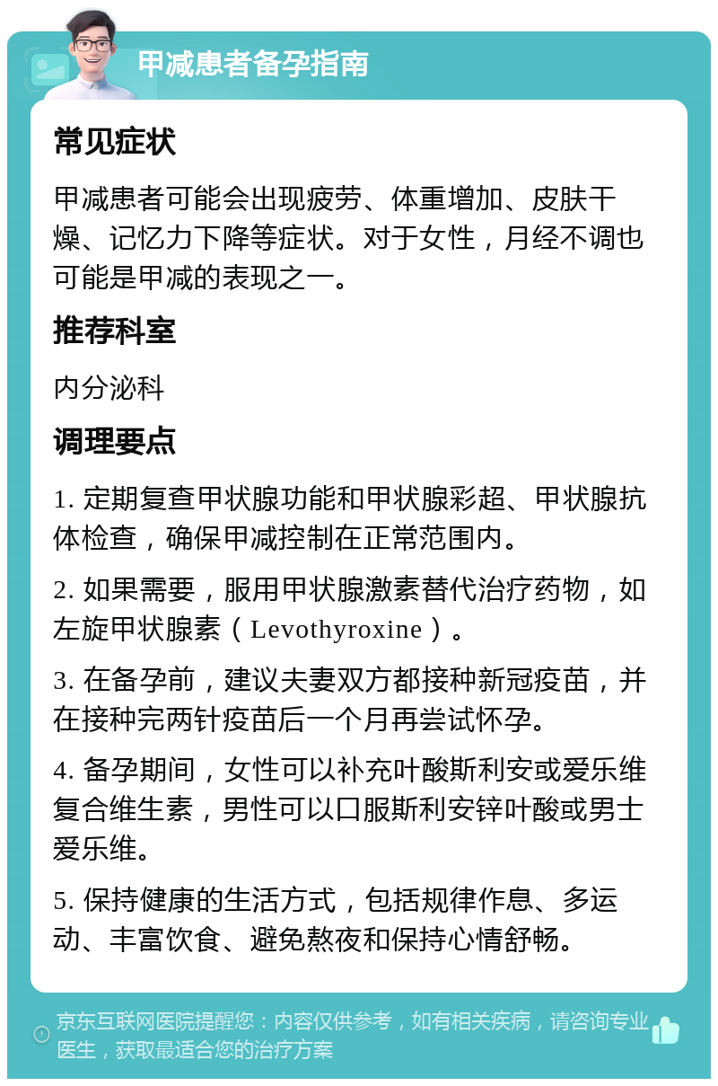 甲减患者备孕指南 常见症状 甲减患者可能会出现疲劳、体重增加、皮肤干燥、记忆力下降等症状。对于女性，月经不调也可能是甲减的表现之一。 推荐科室 内分泌科 调理要点 1. 定期复查甲状腺功能和甲状腺彩超、甲状腺抗体检查，确保甲减控制在正常范围内。 2. 如果需要，服用甲状腺激素替代治疗药物，如左旋甲状腺素（Levothyroxine）。 3. 在备孕前，建议夫妻双方都接种新冠疫苗，并在接种完两针疫苗后一个月再尝试怀孕。 4. 备孕期间，女性可以补充叶酸斯利安或爱乐维复合维生素，男性可以口服斯利安锌叶酸或男士爱乐维。 5. 保持健康的生活方式，包括规律作息、多运动、丰富饮食、避免熬夜和保持心情舒畅。