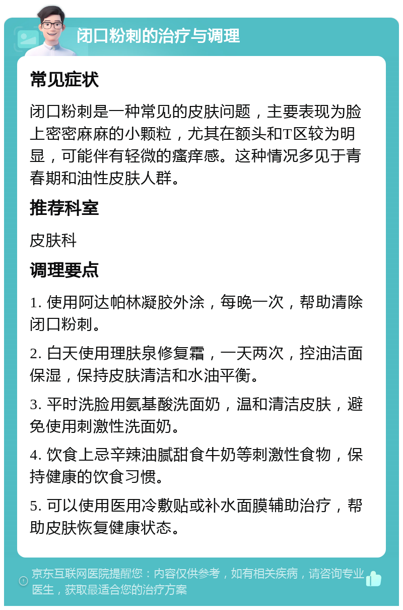 闭口粉刺的治疗与调理 常见症状 闭口粉刺是一种常见的皮肤问题，主要表现为脸上密密麻麻的小颗粒，尤其在额头和T区较为明显，可能伴有轻微的瘙痒感。这种情况多见于青春期和油性皮肤人群。 推荐科室 皮肤科 调理要点 1. 使用阿达帕林凝胶外涂，每晚一次，帮助清除闭口粉刺。 2. 白天使用理肤泉修复霜，一天两次，控油洁面保湿，保持皮肤清洁和水油平衡。 3. 平时洗脸用氨基酸洗面奶，温和清洁皮肤，避免使用刺激性洗面奶。 4. 饮食上忌辛辣油腻甜食牛奶等刺激性食物，保持健康的饮食习惯。 5. 可以使用医用冷敷贴或补水面膜辅助治疗，帮助皮肤恢复健康状态。