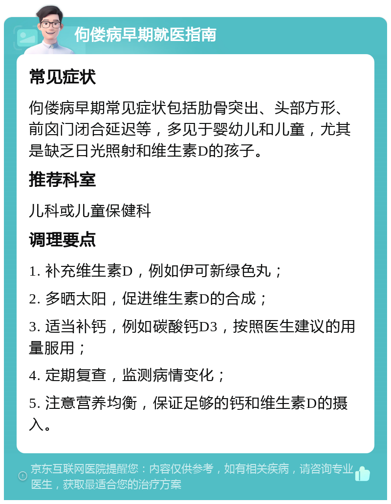 佝偻病早期就医指南 常见症状 佝偻病早期常见症状包括肋骨突出、头部方形、前囟门闭合延迟等，多见于婴幼儿和儿童，尤其是缺乏日光照射和维生素D的孩子。 推荐科室 儿科或儿童保健科 调理要点 1. 补充维生素D，例如伊可新绿色丸； 2. 多晒太阳，促进维生素D的合成； 3. 适当补钙，例如碳酸钙D3，按照医生建议的用量服用； 4. 定期复查，监测病情变化； 5. 注意营养均衡，保证足够的钙和维生素D的摄入。