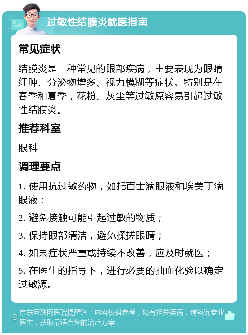 过敏性结膜炎就医指南 常见症状 结膜炎是一种常见的眼部疾病，主要表现为眼睛红肿、分泌物增多、视力模糊等症状。特别是在春季和夏季，花粉、灰尘等过敏原容易引起过敏性结膜炎。 推荐科室 眼科 调理要点 1. 使用抗过敏药物，如托百士滴眼液和埃美丁滴眼液； 2. 避免接触可能引起过敏的物质； 3. 保持眼部清洁，避免揉搓眼睛； 4. 如果症状严重或持续不改善，应及时就医； 5. 在医生的指导下，进行必要的抽血化验以确定过敏源。