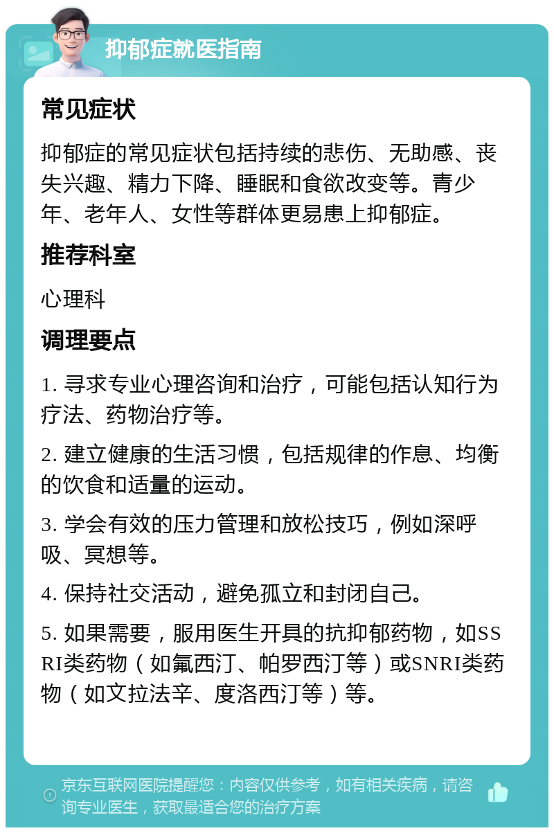 抑郁症就医指南 常见症状 抑郁症的常见症状包括持续的悲伤、无助感、丧失兴趣、精力下降、睡眠和食欲改变等。青少年、老年人、女性等群体更易患上抑郁症。 推荐科室 心理科 调理要点 1. 寻求专业心理咨询和治疗，可能包括认知行为疗法、药物治疗等。 2. 建立健康的生活习惯，包括规律的作息、均衡的饮食和适量的运动。 3. 学会有效的压力管理和放松技巧，例如深呼吸、冥想等。 4. 保持社交活动，避免孤立和封闭自己。 5. 如果需要，服用医生开具的抗抑郁药物，如SSRI类药物（如氟西汀、帕罗西汀等）或SNRI类药物（如文拉法辛、度洛西汀等）等。