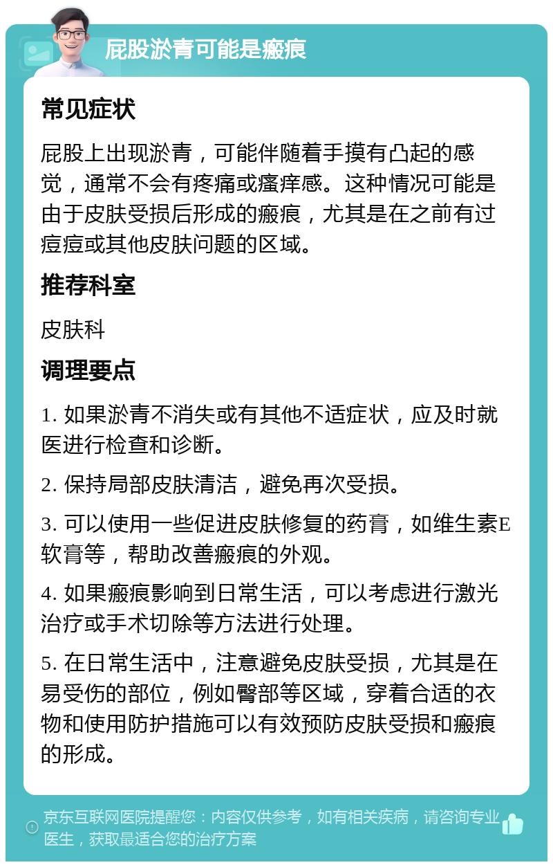 屁股淤青可能是瘢痕 常见症状 屁股上出现淤青，可能伴随着手摸有凸起的感觉，通常不会有疼痛或瘙痒感。这种情况可能是由于皮肤受损后形成的瘢痕，尤其是在之前有过痘痘或其他皮肤问题的区域。 推荐科室 皮肤科 调理要点 1. 如果淤青不消失或有其他不适症状，应及时就医进行检查和诊断。 2. 保持局部皮肤清洁，避免再次受损。 3. 可以使用一些促进皮肤修复的药膏，如维生素E软膏等，帮助改善瘢痕的外观。 4. 如果瘢痕影响到日常生活，可以考虑进行激光治疗或手术切除等方法进行处理。 5. 在日常生活中，注意避免皮肤受损，尤其是在易受伤的部位，例如臀部等区域，穿着合适的衣物和使用防护措施可以有效预防皮肤受损和瘢痕的形成。