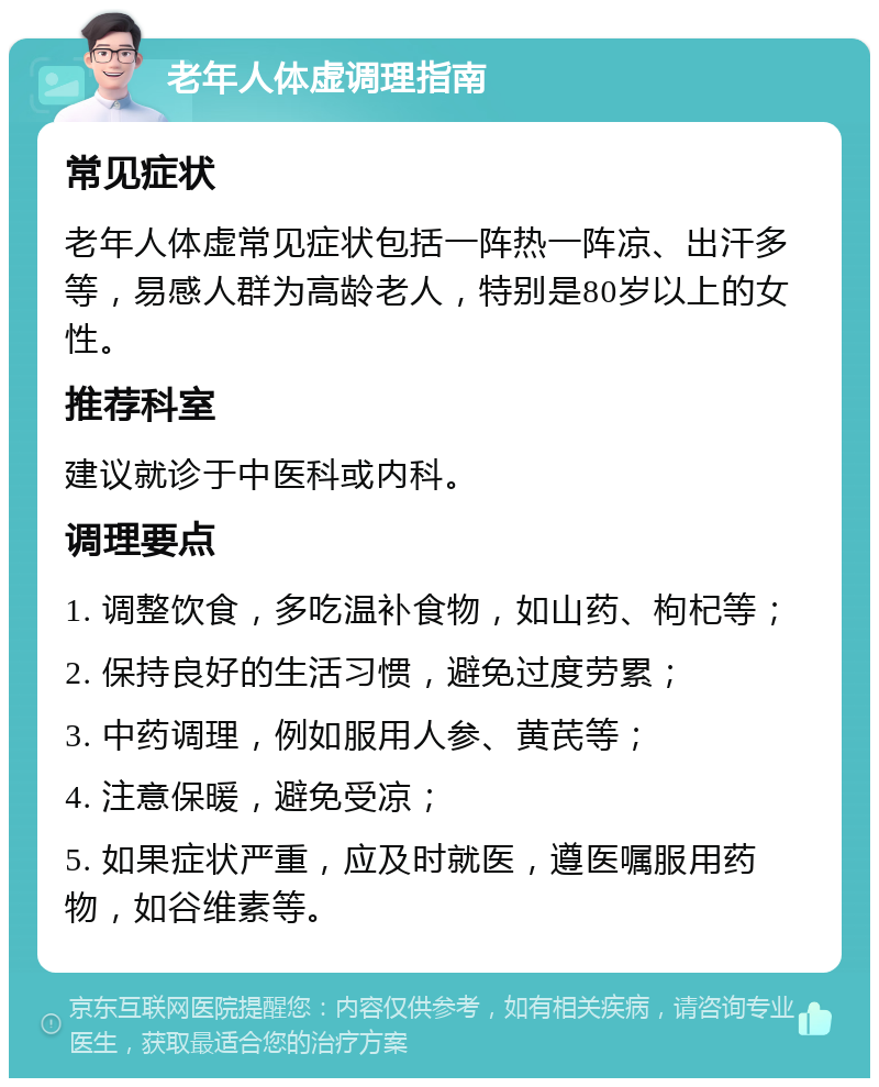 老年人体虚调理指南 常见症状 老年人体虚常见症状包括一阵热一阵凉、出汗多等，易感人群为高龄老人，特别是80岁以上的女性。 推荐科室 建议就诊于中医科或内科。 调理要点 1. 调整饮食，多吃温补食物，如山药、枸杞等； 2. 保持良好的生活习惯，避免过度劳累； 3. 中药调理，例如服用人参、黄芪等； 4. 注意保暖，避免受凉； 5. 如果症状严重，应及时就医，遵医嘱服用药物，如谷维素等。