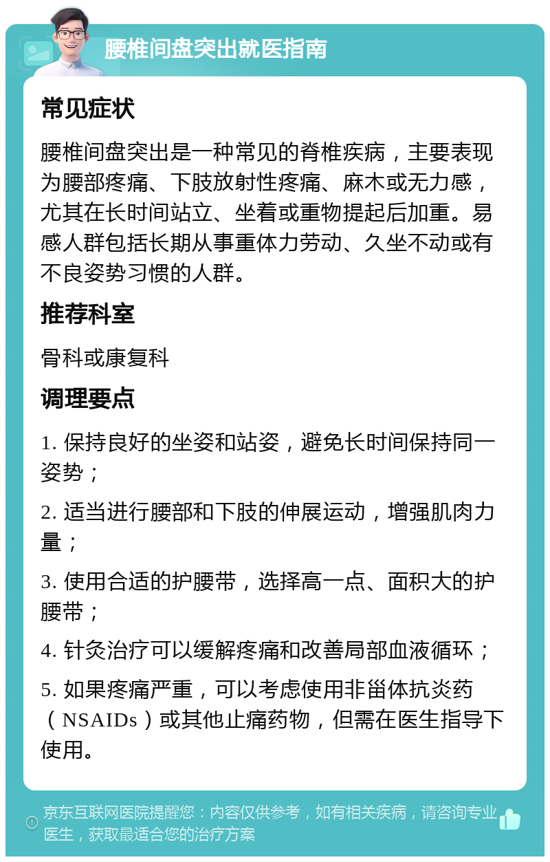 腰椎间盘突出就医指南 常见症状 腰椎间盘突出是一种常见的脊椎疾病，主要表现为腰部疼痛、下肢放射性疼痛、麻木或无力感，尤其在长时间站立、坐着或重物提起后加重。易感人群包括长期从事重体力劳动、久坐不动或有不良姿势习惯的人群。 推荐科室 骨科或康复科 调理要点 1. 保持良好的坐姿和站姿，避免长时间保持同一姿势； 2. 适当进行腰部和下肢的伸展运动，增强肌肉力量； 3. 使用合适的护腰带，选择高一点、面积大的护腰带； 4. 针灸治疗可以缓解疼痛和改善局部血液循环； 5. 如果疼痛严重，可以考虑使用非甾体抗炎药（NSAIDs）或其他止痛药物，但需在医生指导下使用。