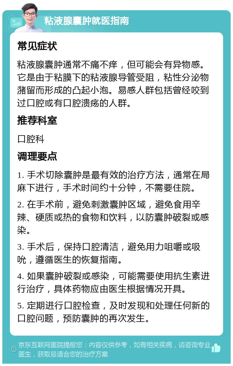 粘液腺囊肿就医指南 常见症状 粘液腺囊肿通常不痛不痒，但可能会有异物感。它是由于粘膜下的粘液腺导管受阻，粘性分泌物潴留而形成的凸起小泡。易感人群包括曾经咬到过口腔或有口腔溃疡的人群。 推荐科室 口腔科 调理要点 1. 手术切除囊肿是最有效的治疗方法，通常在局麻下进行，手术时间约十分钟，不需要住院。 2. 在手术前，避免刺激囊肿区域，避免食用辛辣、硬质或热的食物和饮料，以防囊肿破裂或感染。 3. 手术后，保持口腔清洁，避免用力咀嚼或吸吮，遵循医生的恢复指南。 4. 如果囊肿破裂或感染，可能需要使用抗生素进行治疗，具体药物应由医生根据情况开具。 5. 定期进行口腔检查，及时发现和处理任何新的口腔问题，预防囊肿的再次发生。