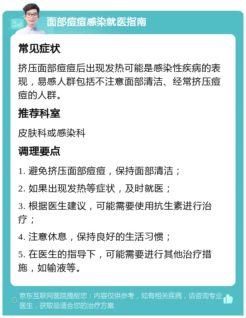 面部痘痘感染就医指南 常见症状 挤压面部痘痘后出现发热可能是感染性疾病的表现，易感人群包括不注意面部清洁、经常挤压痘痘的人群。 推荐科室 皮肤科或感染科 调理要点 1. 避免挤压面部痘痘，保持面部清洁； 2. 如果出现发热等症状，及时就医； 3. 根据医生建议，可能需要使用抗生素进行治疗； 4. 注意休息，保持良好的生活习惯； 5. 在医生的指导下，可能需要进行其他治疗措施，如输液等。