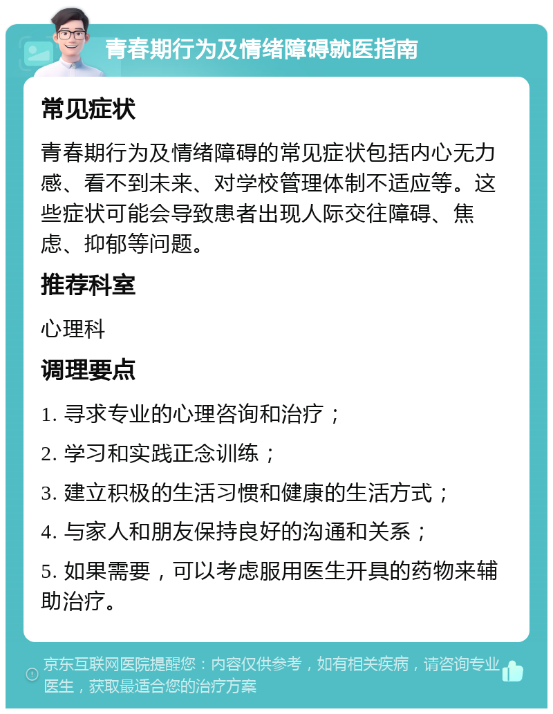 青春期行为及情绪障碍就医指南 常见症状 青春期行为及情绪障碍的常见症状包括内心无力感、看不到未来、对学校管理体制不适应等。这些症状可能会导致患者出现人际交往障碍、焦虑、抑郁等问题。 推荐科室 心理科 调理要点 1. 寻求专业的心理咨询和治疗； 2. 学习和实践正念训练； 3. 建立积极的生活习惯和健康的生活方式； 4. 与家人和朋友保持良好的沟通和关系； 5. 如果需要，可以考虑服用医生开具的药物来辅助治疗。