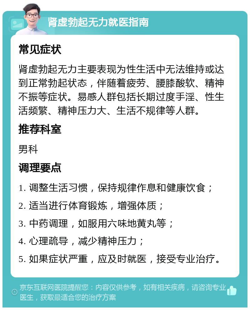 肾虚勃起无力就医指南 常见症状 肾虚勃起无力主要表现为性生活中无法维持或达到正常勃起状态，伴随着疲劳、腰膝酸软、精神不振等症状。易感人群包括长期过度手淫、性生活频繁、精神压力大、生活不规律等人群。 推荐科室 男科 调理要点 1. 调整生活习惯，保持规律作息和健康饮食； 2. 适当进行体育锻炼，增强体质； 3. 中药调理，如服用六味地黄丸等； 4. 心理疏导，减少精神压力； 5. 如果症状严重，应及时就医，接受专业治疗。