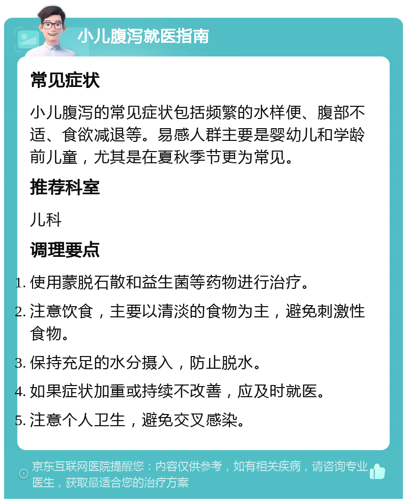 小儿腹泻就医指南 常见症状 小儿腹泻的常见症状包括频繁的水样便、腹部不适、食欲减退等。易感人群主要是婴幼儿和学龄前儿童，尤其是在夏秋季节更为常见。 推荐科室 儿科 调理要点 使用蒙脱石散和益生菌等药物进行治疗。 注意饮食，主要以清淡的食物为主，避免刺激性食物。 保持充足的水分摄入，防止脱水。 如果症状加重或持续不改善，应及时就医。 注意个人卫生，避免交叉感染。