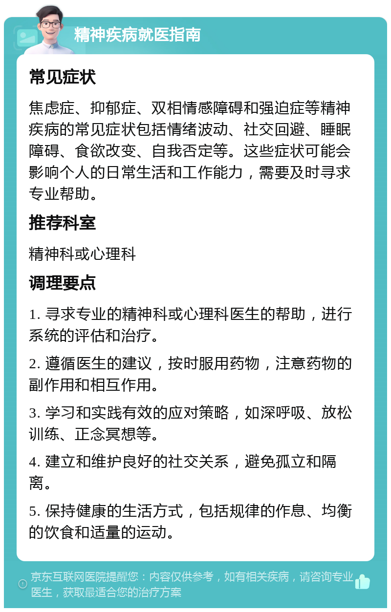 精神疾病就医指南 常见症状 焦虑症、抑郁症、双相情感障碍和强迫症等精神疾病的常见症状包括情绪波动、社交回避、睡眠障碍、食欲改变、自我否定等。这些症状可能会影响个人的日常生活和工作能力，需要及时寻求专业帮助。 推荐科室 精神科或心理科 调理要点 1. 寻求专业的精神科或心理科医生的帮助，进行系统的评估和治疗。 2. 遵循医生的建议，按时服用药物，注意药物的副作用和相互作用。 3. 学习和实践有效的应对策略，如深呼吸、放松训练、正念冥想等。 4. 建立和维护良好的社交关系，避免孤立和隔离。 5. 保持健康的生活方式，包括规律的作息、均衡的饮食和适量的运动。