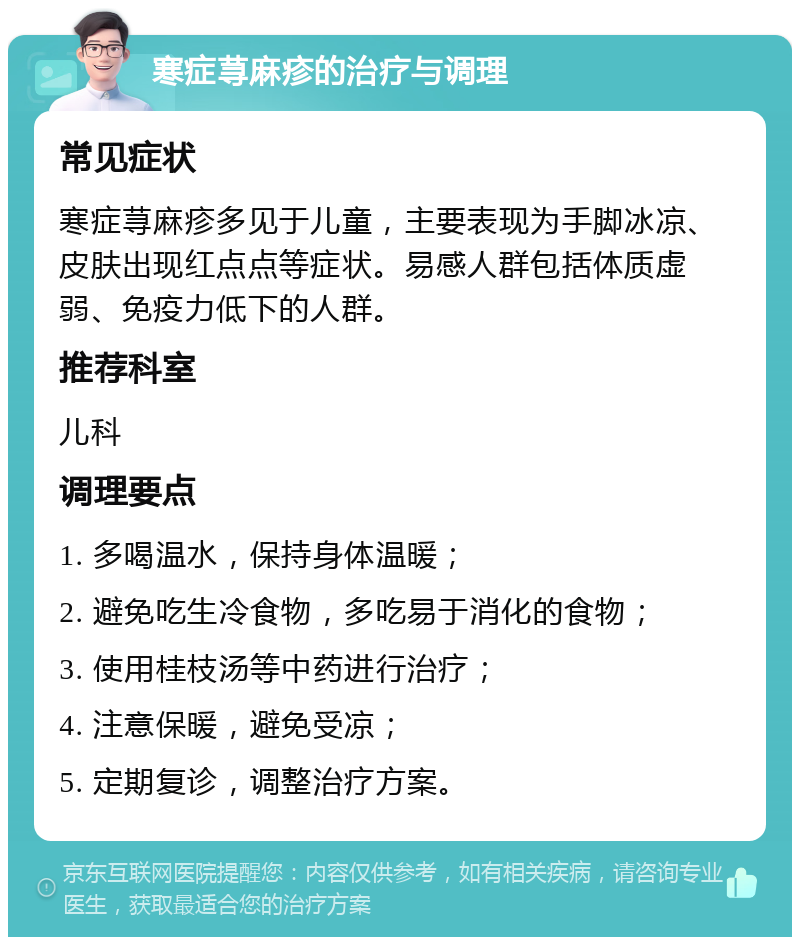 寒症荨麻疹的治疗与调理 常见症状 寒症荨麻疹多见于儿童，主要表现为手脚冰凉、皮肤出现红点点等症状。易感人群包括体质虚弱、免疫力低下的人群。 推荐科室 儿科 调理要点 1. 多喝温水，保持身体温暖； 2. 避免吃生冷食物，多吃易于消化的食物； 3. 使用桂枝汤等中药进行治疗； 4. 注意保暖，避免受凉； 5. 定期复诊，调整治疗方案。