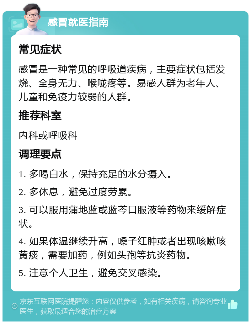 感冒就医指南 常见症状 感冒是一种常见的呼吸道疾病，主要症状包括发烧、全身无力、喉咙疼等。易感人群为老年人、儿童和免疫力较弱的人群。 推荐科室 内科或呼吸科 调理要点 1. 多喝白水，保持充足的水分摄入。 2. 多休息，避免过度劳累。 3. 可以服用蒲地蓝或蓝芩口服液等药物来缓解症状。 4. 如果体温继续升高，嗓子红肿或者出现咳嗽咳黄痰，需要加药，例如头孢等抗炎药物。 5. 注意个人卫生，避免交叉感染。