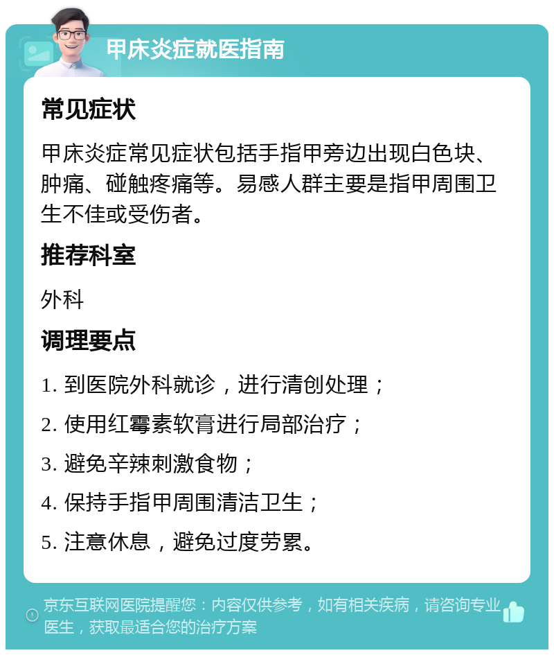 甲床炎症就医指南 常见症状 甲床炎症常见症状包括手指甲旁边出现白色块、肿痛、碰触疼痛等。易感人群主要是指甲周围卫生不佳或受伤者。 推荐科室 外科 调理要点 1. 到医院外科就诊，进行清创处理； 2. 使用红霉素软膏进行局部治疗； 3. 避免辛辣刺激食物； 4. 保持手指甲周围清洁卫生； 5. 注意休息，避免过度劳累。