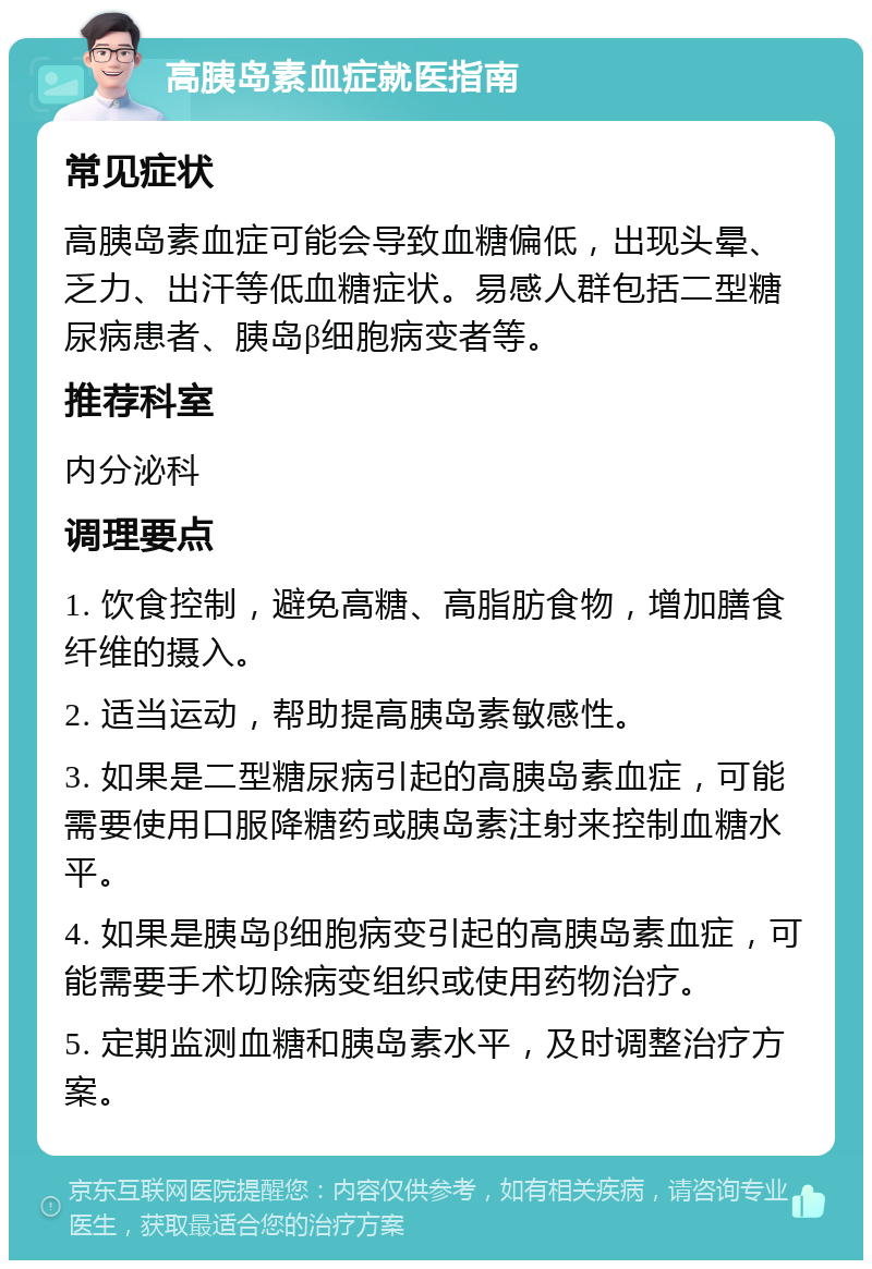 高胰岛素血症就医指南 常见症状 高胰岛素血症可能会导致血糖偏低，出现头晕、乏力、出汗等低血糖症状。易感人群包括二型糖尿病患者、胰岛β细胞病变者等。 推荐科室 内分泌科 调理要点 1. 饮食控制，避免高糖、高脂肪食物，增加膳食纤维的摄入。 2. 适当运动，帮助提高胰岛素敏感性。 3. 如果是二型糖尿病引起的高胰岛素血症，可能需要使用口服降糖药或胰岛素注射来控制血糖水平。 4. 如果是胰岛β细胞病变引起的高胰岛素血症，可能需要手术切除病变组织或使用药物治疗。 5. 定期监测血糖和胰岛素水平，及时调整治疗方案。