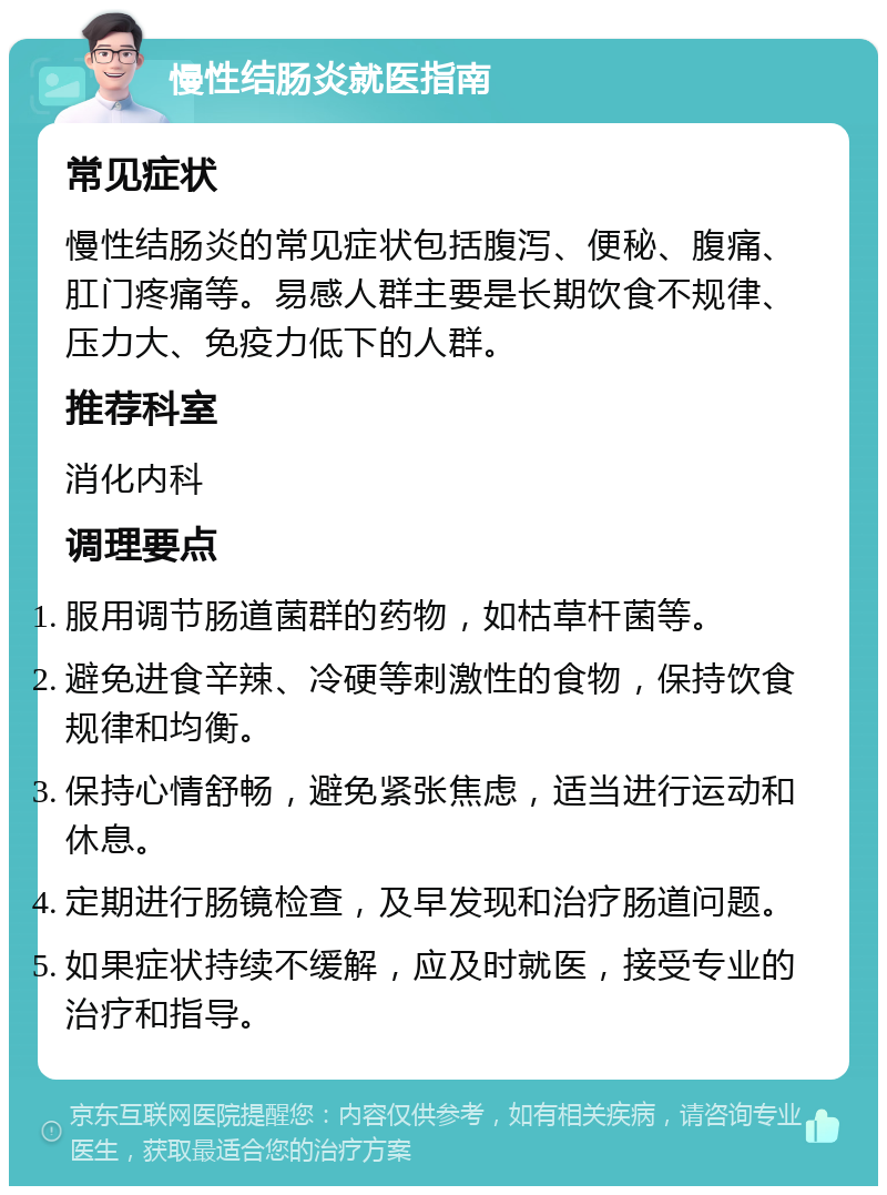 慢性结肠炎就医指南 常见症状 慢性结肠炎的常见症状包括腹泻、便秘、腹痛、肛门疼痛等。易感人群主要是长期饮食不规律、压力大、免疫力低下的人群。 推荐科室 消化内科 调理要点 服用调节肠道菌群的药物，如枯草杆菌等。 避免进食辛辣、冷硬等刺激性的食物，保持饮食规律和均衡。 保持心情舒畅，避免紧张焦虑，适当进行运动和休息。 定期进行肠镜检查，及早发现和治疗肠道问题。 如果症状持续不缓解，应及时就医，接受专业的治疗和指导。