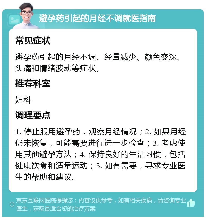 避孕药引起的月经不调就医指南 常见症状 避孕药引起的月经不调、经量减少、颜色变深、头痛和情绪波动等症状。 推荐科室 妇科 调理要点 1. 停止服用避孕药，观察月经情况；2. 如果月经仍未恢复，可能需要进行进一步检查；3. 考虑使用其他避孕方法；4. 保持良好的生活习惯，包括健康饮食和适量运动；5. 如有需要，寻求专业医生的帮助和建议。